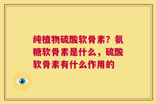 纯植物硫酸软骨素?氨糖软骨素是什么,硫酸软骨素有什么作用的 纯植物硫酸软骨素?氨糖软骨素是什么,硫酸软骨素有什么作用的