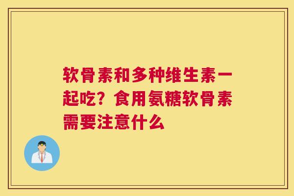 软骨素和多种维生素一起吃？食用氨糖软骨素需要注意什么
