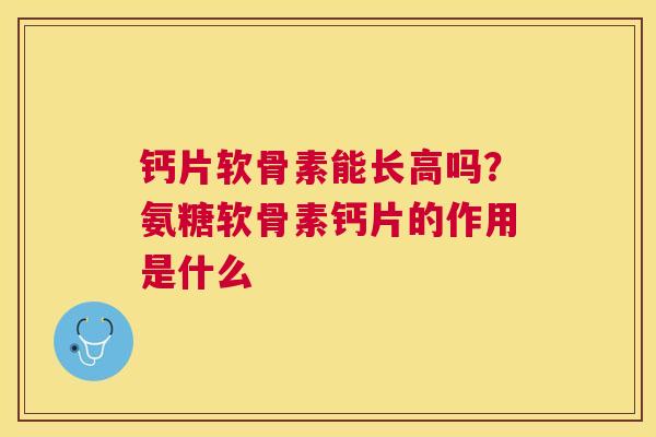 钙片软骨素能长高吗？氨糖软骨素钙片的作用是什么