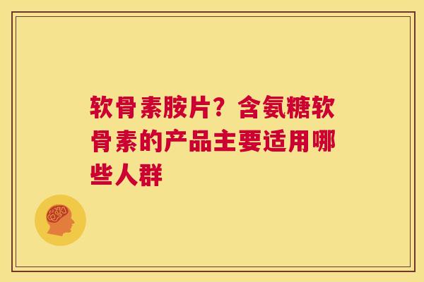 软骨素胺片？含氨糖软骨素的产品主要适用哪些人群