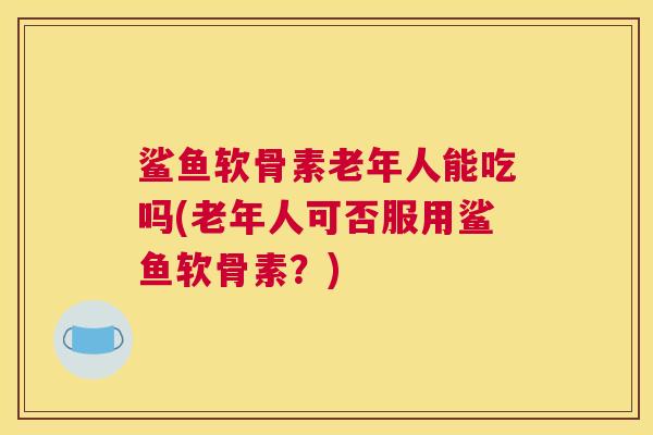 鲨鱼软骨素老年人能吃吗(老年人可否服用鲨鱼软骨素?) 鲨鱼软骨素老年人能吃吗(老年人可否服用鲨鱼软骨素?)