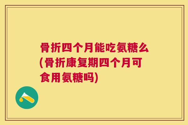 骨折四个月能吃氨糖么(骨折康复期四个月可食用氨糖吗)