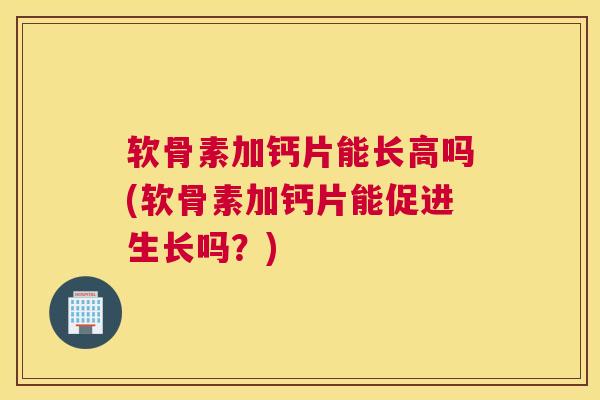 软骨素加钙片能长高吗(软骨素加钙片能促进生长吗？)