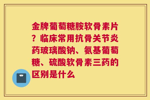 金牌葡萄糖胺软骨素片?临床常用抗骨药玻璃酸钠、氨基葡萄糖、硫酸软骨素三药的区别是什么 金牌葡萄糖胺软骨素片?临床常用抗骨药玻璃酸钠、氨基葡萄糖、硫酸软骨素三药的区别是什么