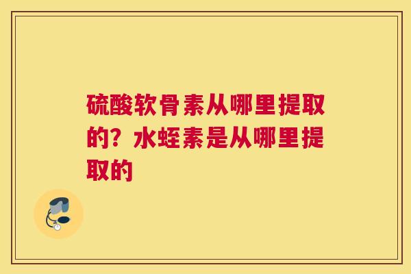 硫酸软骨素从哪里提取的?水蛭素是从哪里提取的 硫酸软骨素从哪里提取的?水蛭素是从哪里提取的