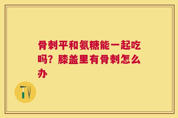 骨刺平和氨糖能一起吃吗？膝盖里有骨刺怎么办
