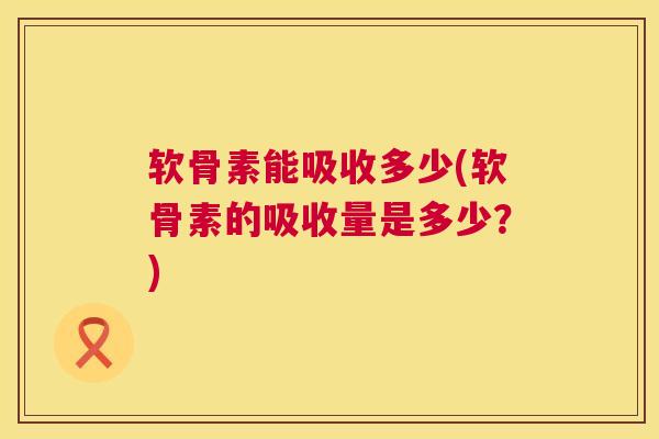 软骨素能吸收多少(软骨素的吸收量是多少？)