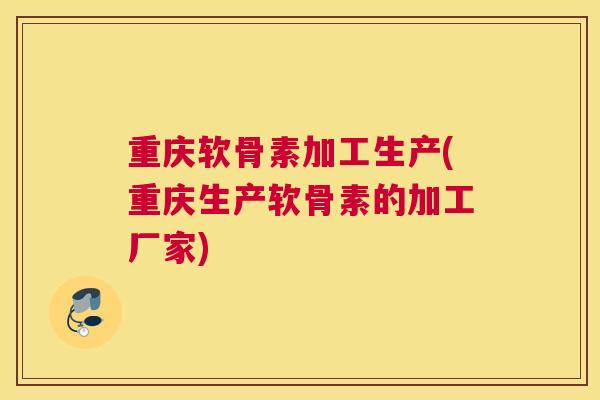 重庆软骨素加工生产(重庆生产软骨素的加工厂家)