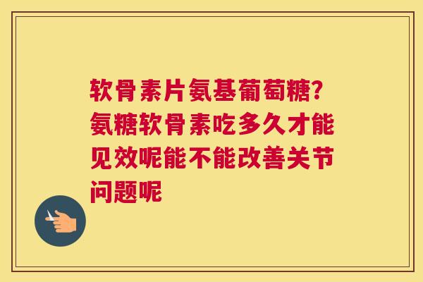 软骨素片氨基葡萄糖？氨糖软骨素吃多久才能见效呢能不能改善关节问题呢