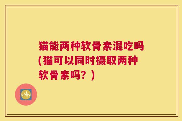 猫能两种软骨素混吃吗(猫可以同时摄取两种软骨素吗？)