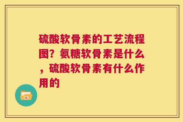 硫酸软骨素的工艺流程图?氨糖软骨素是什么,硫酸软骨素有什么作用的