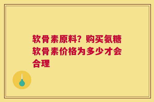 软骨素原料？购买氨糖软骨素价格为多少才会合理