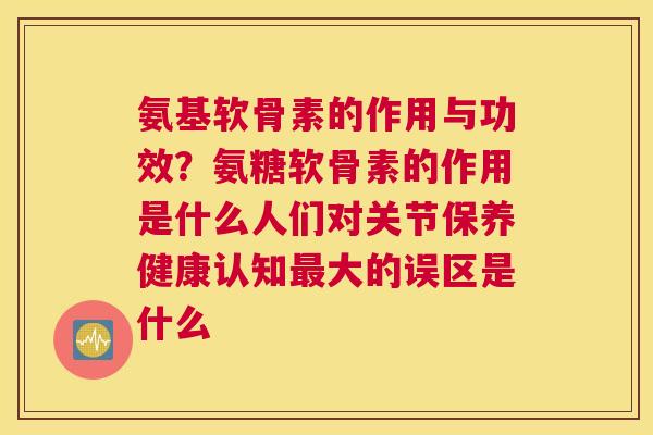 氨基软骨素的作用与功效?氨糖软骨素的作用是什么人们对关节保养健康认知最大的误区是什么