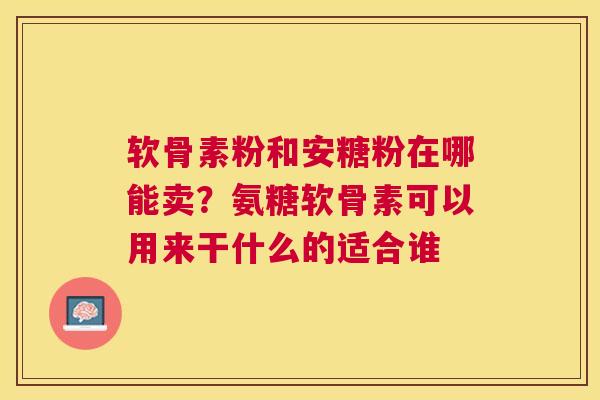 软骨素粉和安糖粉在哪能卖？氨糖软骨素可以用来干什么的适合谁