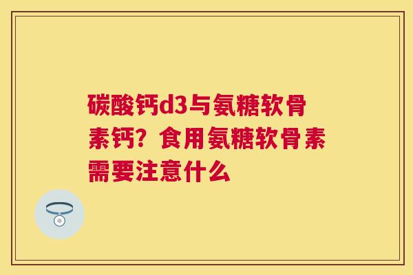 碳酸钙d3与氨糖软骨素钙？食用氨糖软骨素需要注意什么