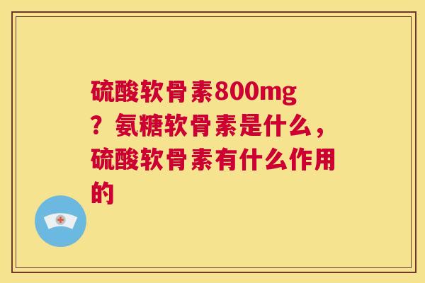 硫酸软骨素800mg？氨糖软骨素是什么，硫酸软骨素有什么作用的
