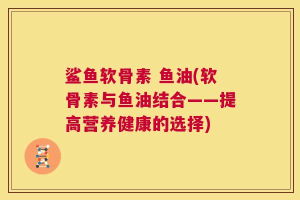 鲨鱼软骨素 鱼油(软骨素与鱼油结合——提高营养健康的选择)