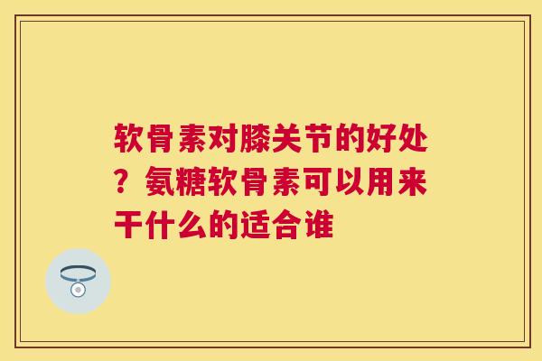 软骨素对膝关节的好处？氨糖软骨素可以用来干什么的适合谁