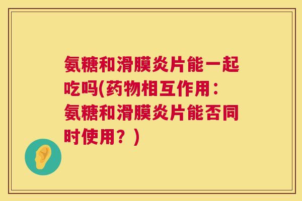 氨糖和滑膜炎片能一起吃吗(药物相互作用：氨糖和滑膜炎片能否同时使用？)