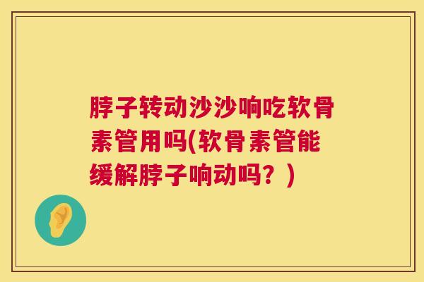脖子转动沙沙响吃软骨素管用吗(软骨素管能缓解脖子响动吗？)