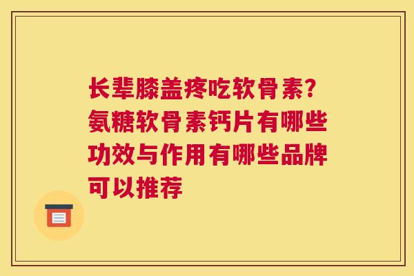 长辈膝盖疼吃软骨素？氨糖软骨素钙片有哪些功效与作用有哪些品牌可以推荐