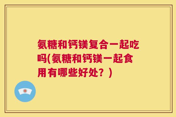 氨糖和钙镁复合一起吃吗(氨糖和钙镁一起食用有哪些好处？)
