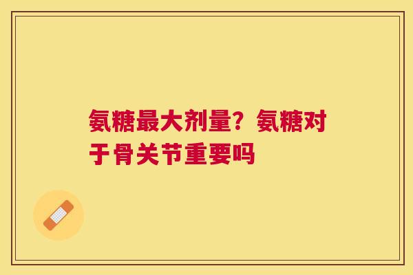 氨糖最大剂量？氨糖对于骨关节重要吗