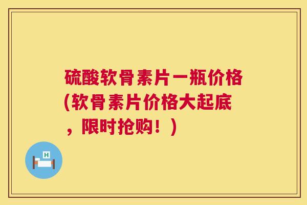 硫酸软骨素片一瓶价格(软骨素片价格大起底，限时抢购！)