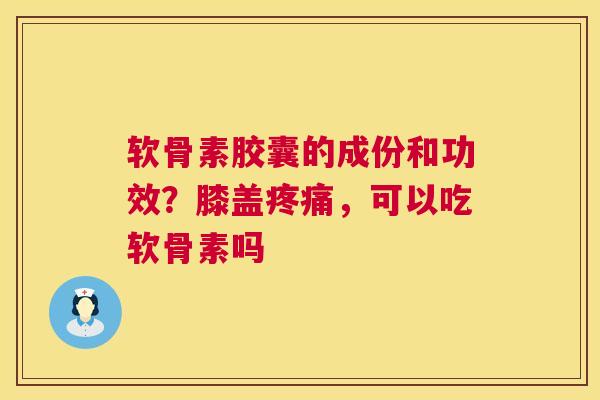 软骨素胶囊的成份和功效？膝盖疼痛，可以吃软骨素吗