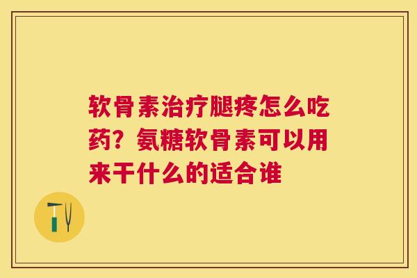 软骨素治疗腿疼怎么吃药？氨糖软骨素可以用来干什么的适合谁