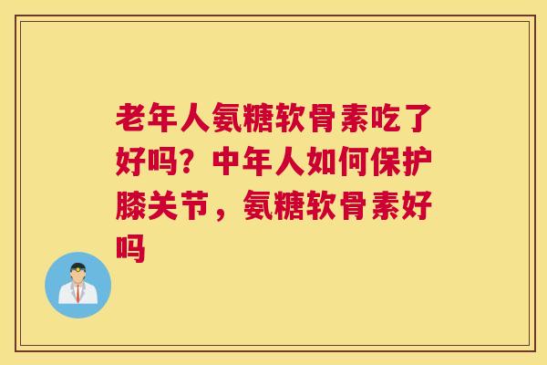 老年人氨糖软骨素吃了好吗？中年人如何保护膝关节，氨糖软骨素好吗