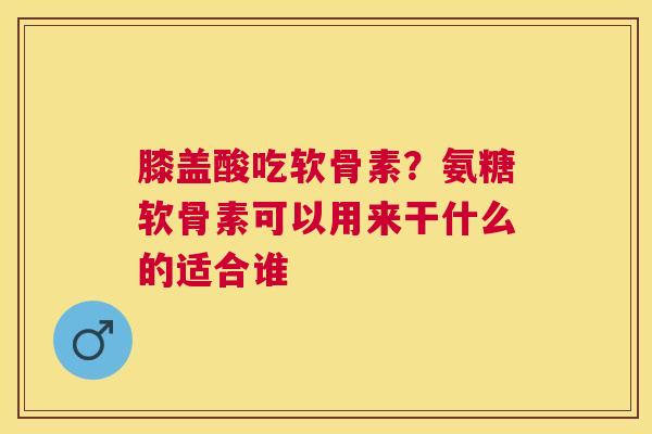 膝盖酸吃软骨素？氨糖软骨素可以用来干什么的适合谁