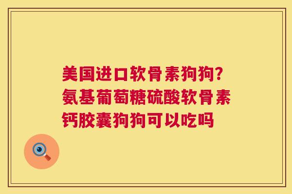美国进口软骨素狗狗？氨基葡萄糖硫酸软骨素钙胶囊狗狗可以吃吗