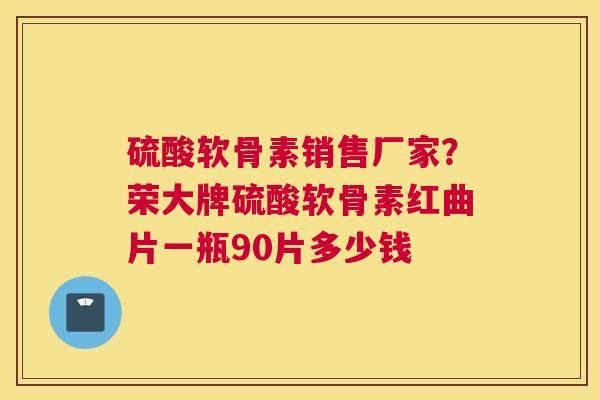 硫酸软骨素销售厂家？荣大牌硫酸软骨素红曲片一瓶90片多少钱