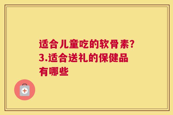 适合儿童吃的软骨素？3.适合送礼的保健品有哪些