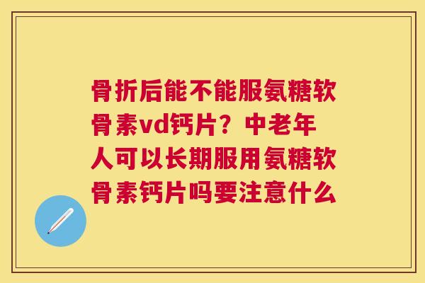 骨折后能不能服氨糖软骨素vd钙片？中老年人可以长期服用氨糖软骨素钙片吗要注意什么