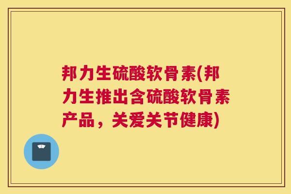 邦力生硫酸软骨素(邦力生推出含硫酸软骨素产品，关爱关节健康)