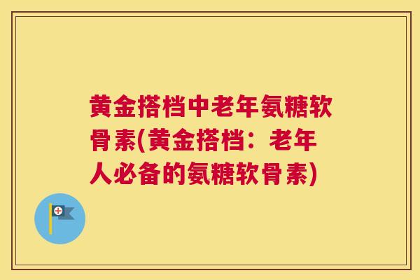 黄金搭档中老年氨糖软骨素(黄金搭档：老年人必备的氨糖软骨素)
