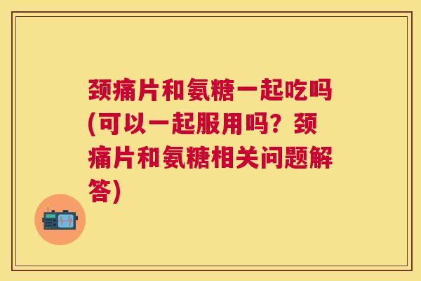 颈痛片和氨糖一起吃吗(可以一起服用吗？颈痛片和氨糖相关问题解答)