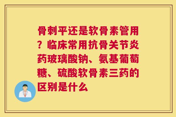 骨刺平还是软骨素管用？临床常用抗骨关节炎药玻璃酸钠、氨基葡萄糖、硫酸软骨素三药的区别是什么