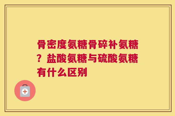 骨密度氨糖骨碎补氨糖？盐酸氨糖与硫酸氨糖有什么区别