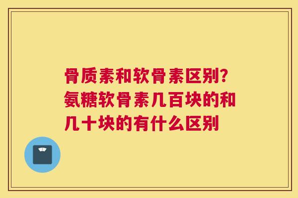 骨质素和软骨素区别？氨糖软骨素几百块的和几十块的有什么区别