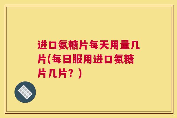 进口氨糖片每天用量几片(每日服用进口氨糖片几片？)