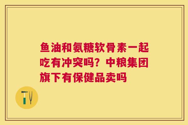 鱼油和氨糖软骨素一起吃有冲突吗？中粮集团旗下有保健品卖吗