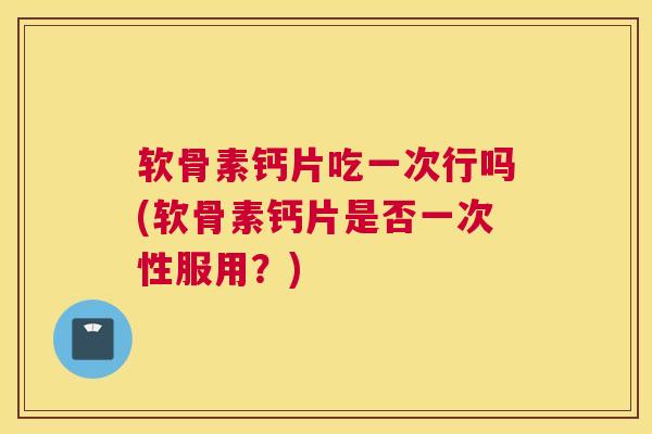 软骨素钙片吃一次行吗(软骨素钙片是否一次性服用？)