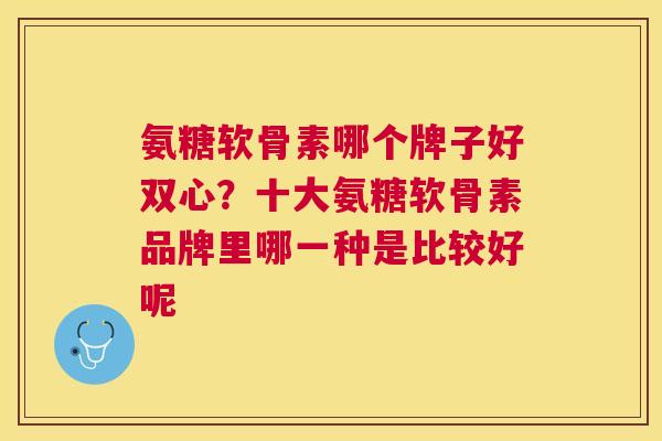 氨糖软骨素哪个牌子好双心？十大氨糖软骨素品牌里哪一种是比较好呢