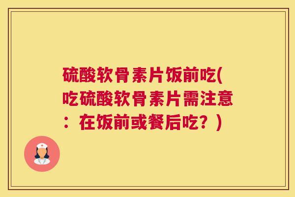 硫酸软骨素片饭前吃(吃硫酸软骨素片需注意：在饭前或餐后吃？)