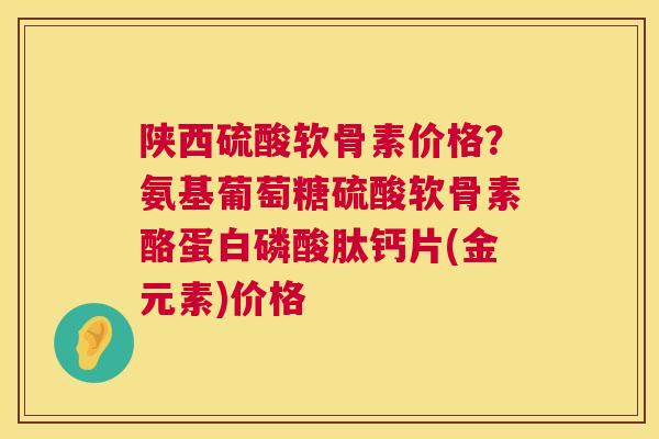 陕西硫酸软骨素价格？氨基葡萄糖硫酸软骨素酪蛋白磷酸肽钙片(金元素)价格