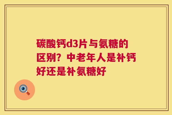 碳酸钙d3片与氨糖的区别？中老年人是补钙好还是补氨糖好
