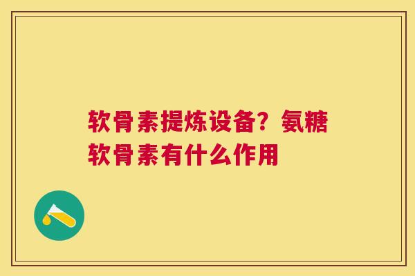 软骨素提炼设备？氨糖软骨素有什么作用